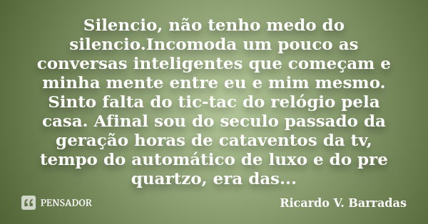 Silencio, não tenho medo do silencio.Incomoda um pouco as conversas inteligentes que começam e minha mente entre eu e mim mesmo. Sinto falta do tic-tac do relóg... Frase de RICARDO V. BARRADAS.