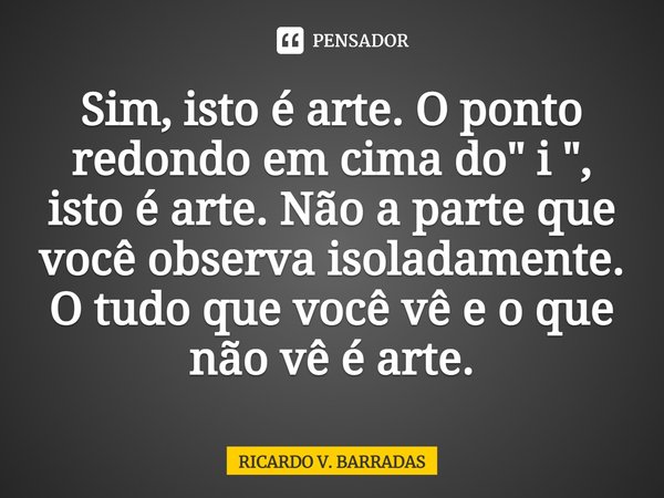 ⁠Sim, isto é arte. O ponto redondo em cima do " i ", isto é arte. Não a parte que você observa isoladamente. O tudo que você vê e o que não vê é arte.... Frase de Ricardo V. Barradas.