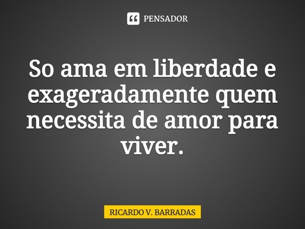 ⁠Só ama em liberdade e exageradamente quem necessita de amor para viver.... Frase de Ricardo V. Barradas.