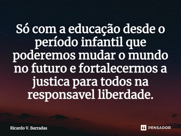 ⁠Só com a educação desde o período infantil que poderemos mudar o mundo no futuro e fortalecermos a justiça para todos na responsável liberdade.... Frase de Ricardo V. Barradas.