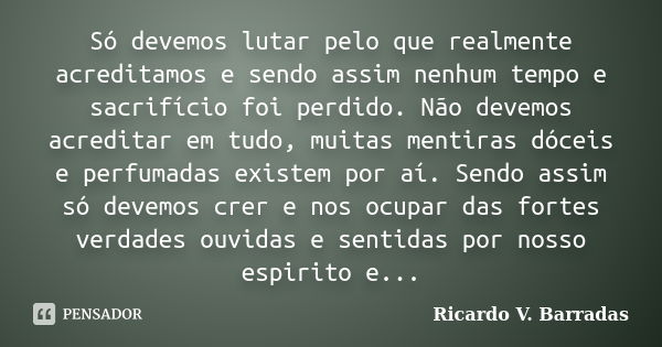 Só devemos lutar pelo que realmente acreditamos e sendo assim nenhum tempo e sacrifício foi perdido. Não devemos acreditar em tudo, muitas mentiras dóceis e per... Frase de RICARDO V. BARRADAS.