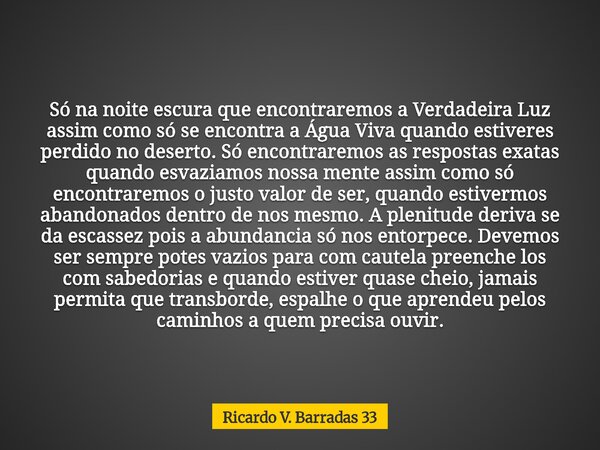 Só na noite escura que encontraremos a Verdadeira Luz assim como só se encontra a Água Viva quando estiveres perdido no deserto. Só encontraremos as respostas e... Frase de Ricardo V. Barradas 33.
