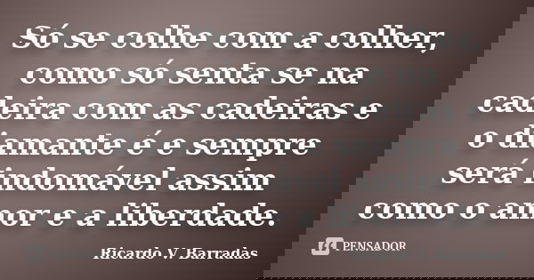 Só se colhe com a colher, como só senta se na cadeira com as cadeiras e o diamante é e sempre será indomável assim como o amor e a liberdade.... Frase de RICARDO V. BARRADAS.