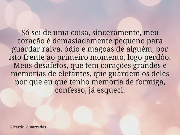 Só sei de uma coisa, sinceramente, meu coração é demasiadamente pequeno para guardar raiva, ódio e magoas de alguém, por isto frente ao primeiro momento, logo p... Frase de Ricardo V. Barradas.