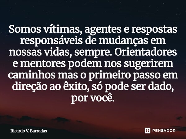 Somos vitimas, agentes e respostas responsáveis de mudanças em nossas vidas, sempre. Orientadores e mentores podem nos sugerirem caminhos mas o primeiro passo e... Frase de Ricardo V. Barradas.