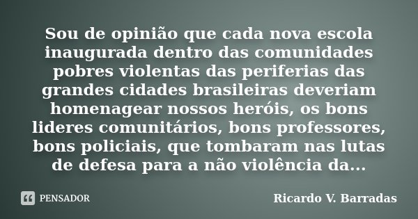 Sou de opinião que cada nova escola inaugurada dentro das comunidades pobres violentas das periferias das grandes cidades brasileiras deveriam homenagear nossos... Frase de RICARDO V. BARRADAS.