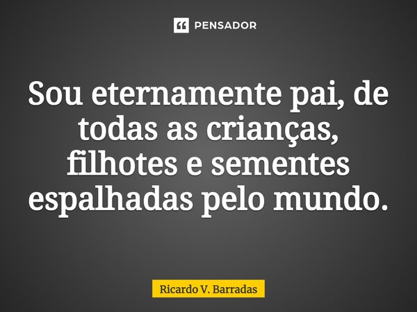 ⁠Sou eternamente pai, de todas as crianças, filhotes e sementes espalhadas pelo mundo.... Frase de Ricardo V. Barradas.