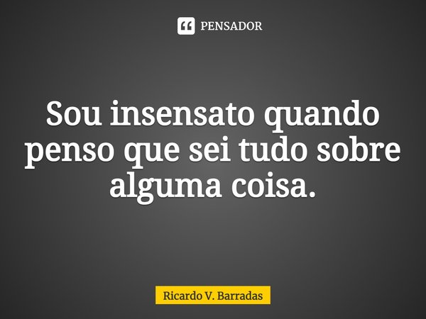 ⁠Sou insensato quando penso que sei tudo sobre alguma coisa.... Frase de Ricardo V. Barradas.