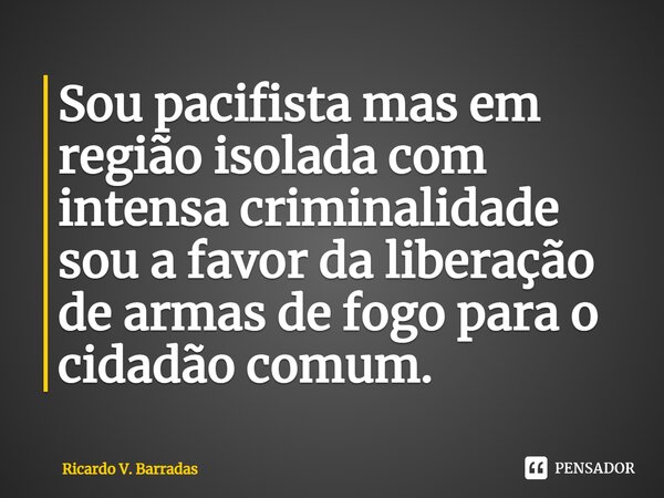 Sou pacifista mas em região isolada com intensa criminalidade sou a favor da liberação de armas de fogo para o cidadão comum.⁠... Frase de Ricardo V. Barradas.