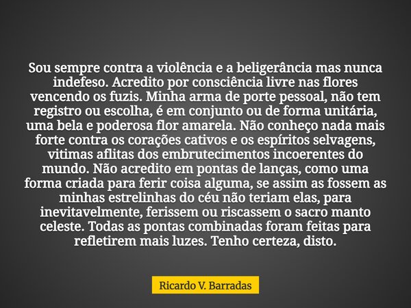 Sou sempre contra a violência e a beligerância mas nunca indefeso. Acredito por consciência livre nas flores vencendo os fuzis. Minha arma de porte pessoal, não... Frase de Ricardo V. Barradas.