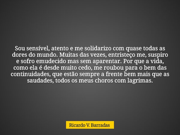 Sou sensível, atento e me solidarizo com quase todas as dores do mundo. Muitas das vezes, entristeço me, suspiro e sofro emudecido mas sem aparentar. Por que a ... Frase de Ricardo V. Barradas.
