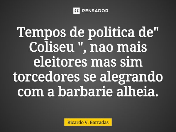 ⁠Tempos de politica de " Coliseu ", não mais eleitores mas sim torcedores se alegrando com a barbárie alheia.... Frase de Ricardo V. Barradas.