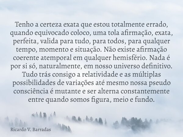 Tenho a certeza exata que estou totalmente errado, quando equivocado coloco, uma tola afirmação, exata, perfeita, valida para tudo, para todos, para qualquer te... Frase de Ricardo V. Barradas.