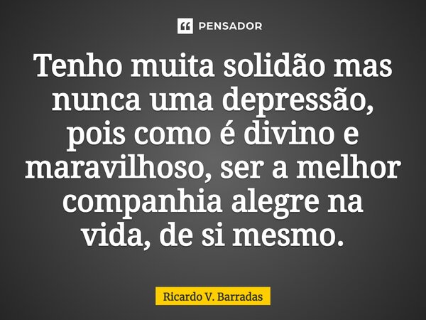 ⁠Tenho muita solidão mas nunca uma depressão, pois como é divino e maravilhoso, ser a melhor companhia alegre na vida, de si mesmo.... Frase de Ricardo V. Barradas.