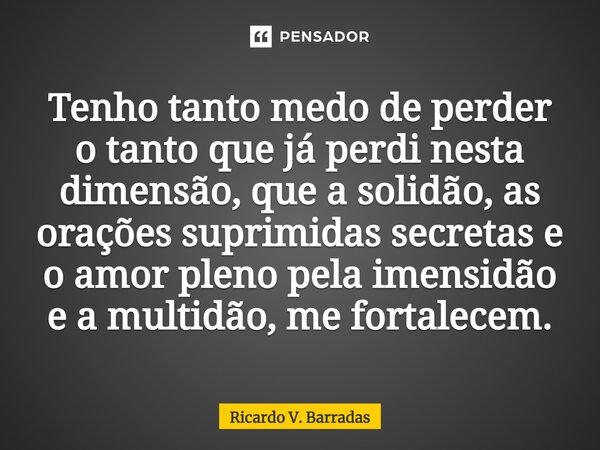 ⁠Tenho tanto medo de perder o tanto que já perdi nesta dimensão, que a solidão, as orações suprimidas secretas e o amor pleno pela imensidão e a multidão, me fo... Frase de Ricardo V. Barradas.