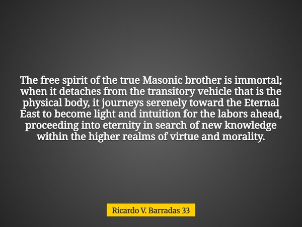 The free spirit of the true Masonic brother is immortal; when it detaches from the transitory vehicle that is the physical body, it journeys serenely toward the... Frase de Ricardo V. Barradas 33.