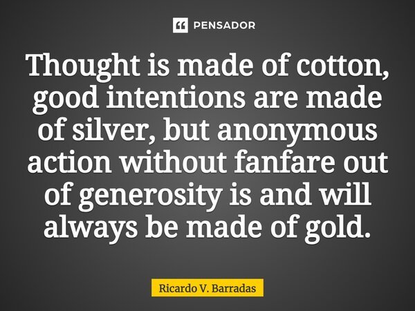 ⁠Thought is made of cotton, good intentions are made of silver, but anonymous action without fanfare out of generosity is and will always be made of gold.... Frase de Ricardo V. Barradas.