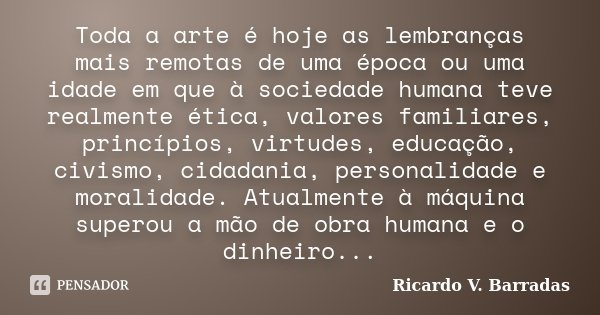 Toda a arte é hoje as lembranças mais remotas de uma época ou uma idade em que à sociedade humana teve realmente ética, valores familiares, princípios, virtudes... Frase de Ricardo V. Barradas.