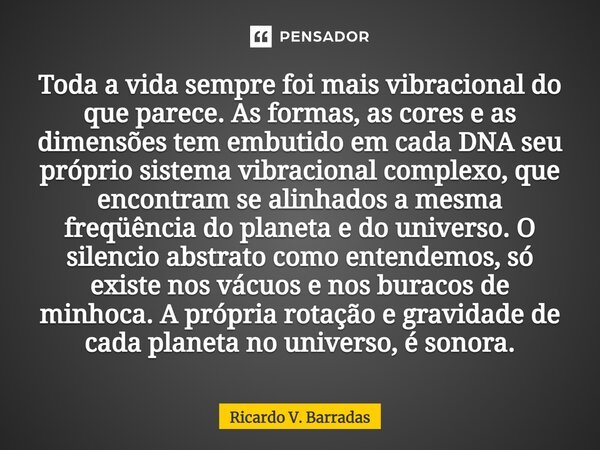 ⁠Toda a vida sempre foi mais vibracional do que parece. As formas, as cores e as dimensões tem embutido em cada DNA seu próprio sistema vibracional complexo, qu... Frase de Ricardo V. Barradas.