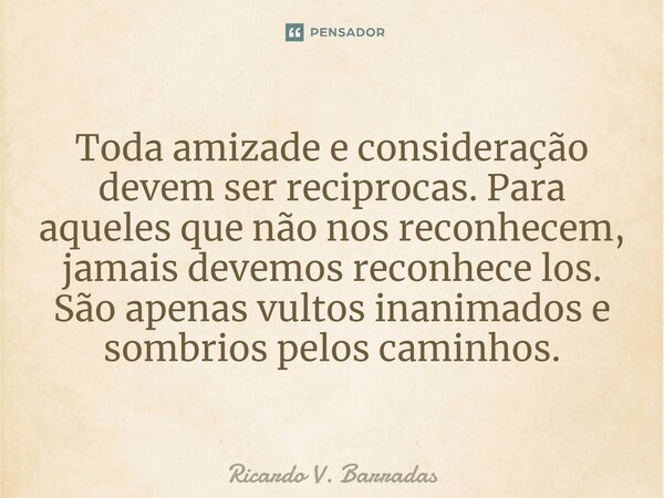 ⁠Toda amizade e consideração devem ser reciprocas. Para aqueles que não nos reconhecem, jamais devemos reconhece los. São apenas vultos inanimados e sombrios pe... Frase de Ricardo V. Barradas.