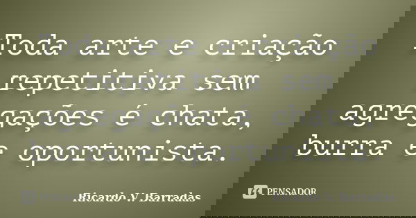 Toda arte e criação repetitiva sem agregações é chata, burra e oportunista.... Frase de RICARDO V. BARRADAS.