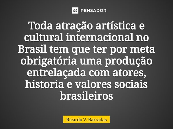 ⁠Toda atração artística e cultural internacional no Brasil tem que ter por meta obrigatória uma produção entrelaçada com atores, historia e valores sociais bras... Frase de Ricardo V. Barradas.