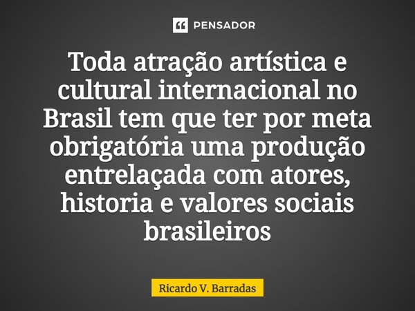 ⁠Toda atração artística e cultural internacional no Brasil tem que ter por meta obrigatória uma produção entrelaçada com atores, historia e valores sociais bras... Frase de Ricardo V. Barradas.