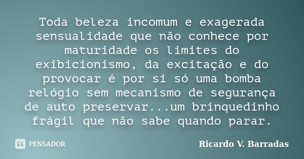 Toda beleza incomum e exagerada sensualidade que não conhece por maturidade os limites do exibicionismo, da excitação e do provocar é por si só uma bomba relógi... Frase de Ricardo V. Barradas.