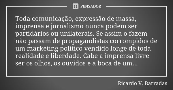 Toda comunicação, expressão de massa, imprensa e jornalismo nunca podem ser partidários ou unilaterais. Se assim o fazem não passam de propagandistas corrompido... Frase de RICARDO V. BARRADAS.