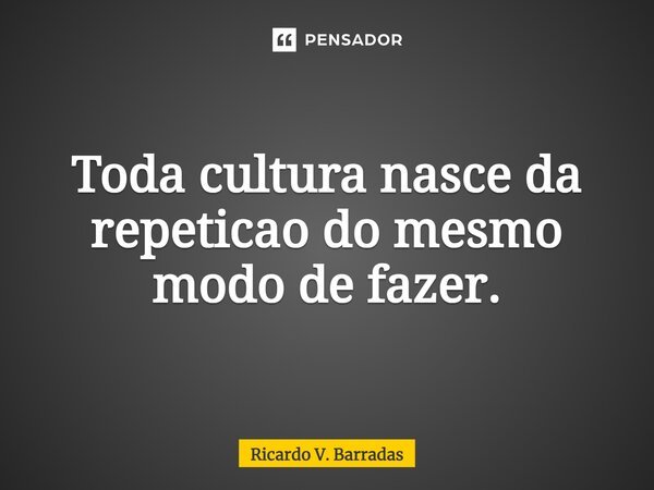 ⁠Toda cultura nasce da repetição do mesmo modo de fazer.... Frase de Ricardo V. Barradas.