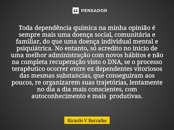 Toda dependência química na minha opinião é sempre mais uma doença social, comunitária e familiar, do que uma doença individual mental e psiquiátrica. No entan... Frase de Ricardo V. Barradas.