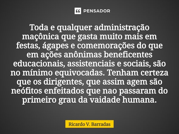 ⁠Toda e qualquer administração maçônica que gasta muito mais em festas, ágapes e comemorações do que em ações anônimas beneficentes educacionais, assistenciais ... Frase de Ricardo V. Barradas.