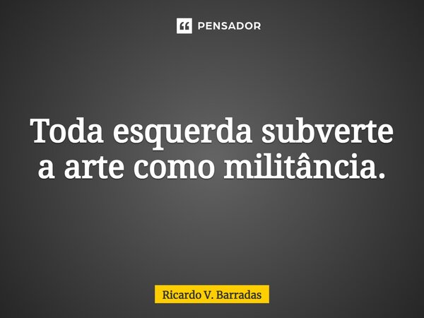 ⁠Toda esquerda subverte a arte como militância.... Frase de Ricardo V. Barradas.