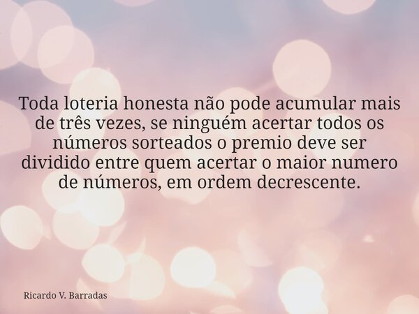 Toda loteria honesta não pode acumular mais de três vezes, se ninguém acertar todos os números sorteados o premio deve ser dividido entre quem acertar o maior n... Frase de Ricardo V. Barradas.