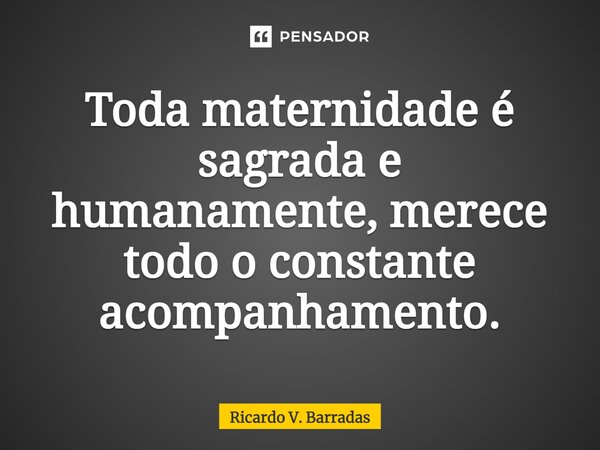 ⁠Toda maternidade é sagrada e humanamente, merece todo o constante acompanhamento.... Frase de Ricardo V. Barradas.