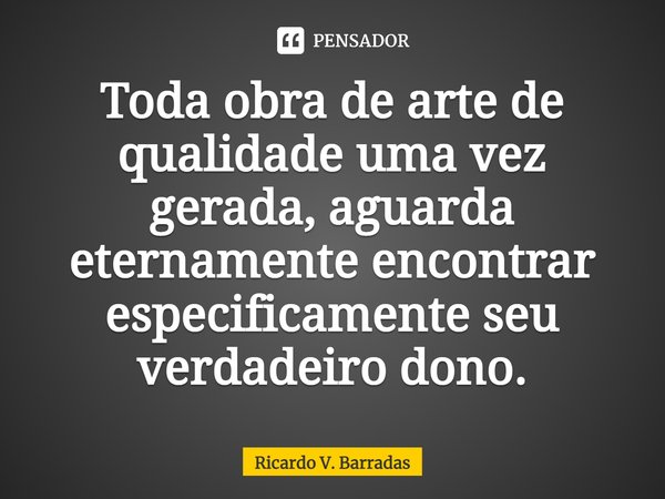 ⁠Toda obra de arte de qualidade uma vez gerada, aguarda eternamente encontrar especificamente seu verdadeiro dono.... Frase de Ricardo V. Barradas.
