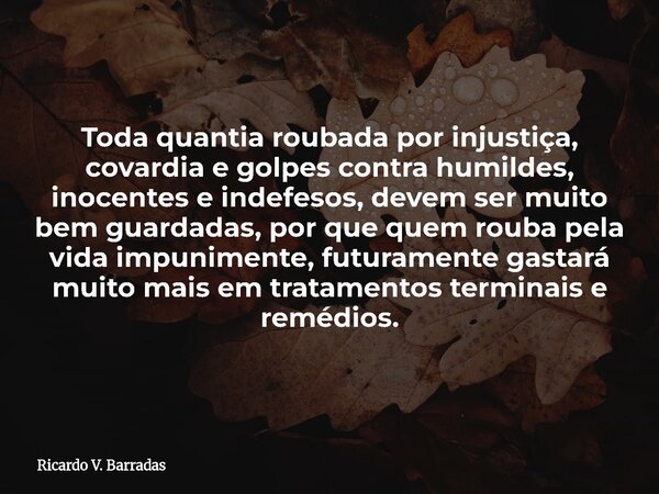 Toda quantia roubada por injustiça, covardia e golpes contra humildes, inocentes e indefesos, devem ser muito bem guardadas, por que quem rouba pela vida impuni... Frase de Ricardo V. Barradas.