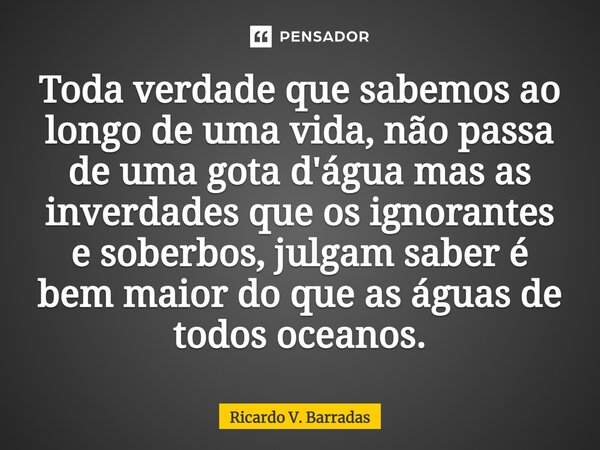 ⁠Toda verdade que sabemos ao longo de uma vida, não passa de uma gota d'água mas as inverdades que os ignorantes e soberbos, julgam saber é bem maior do que as ... Frase de Ricardo V. Barradas.