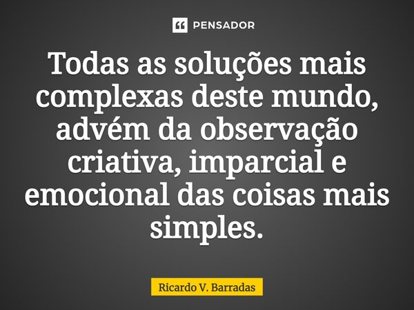 ⁠Todas as soluções mais complexas deste mundo, advém da observação criativa, imparcial e emocional das coisas mais simples.... Frase de Ricardo V. Barradas.