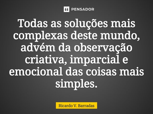 ⁠Todas as soluções mais complexas deste mundo, advém da observação criativa, imparcial e emocional das coisas mais simples.... Frase de Ricardo V. Barradas.