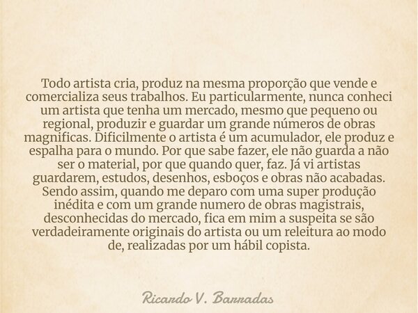 Todo artista cria, produz na mesma proporção que vende e comercializa seus trabalhos. Eu particularmente, nunca conheci um artista que tenha um mercado, mesmo q... Frase de Ricardo V. Barradas.