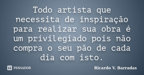 Todo artista que necessita de inspiração para realizar sua obra é um privilegiado pois não compra o seu pão de cada dia com isto.... Frase de Ricardo V. Barradas.