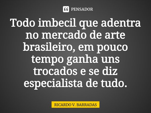 ⁠Todo imbecil que adentra no mercado de arte brasileiro, em pouco tempo ganha uns trocados e se diz especialista de tudo.... Frase de Ricardo V. Barradas.