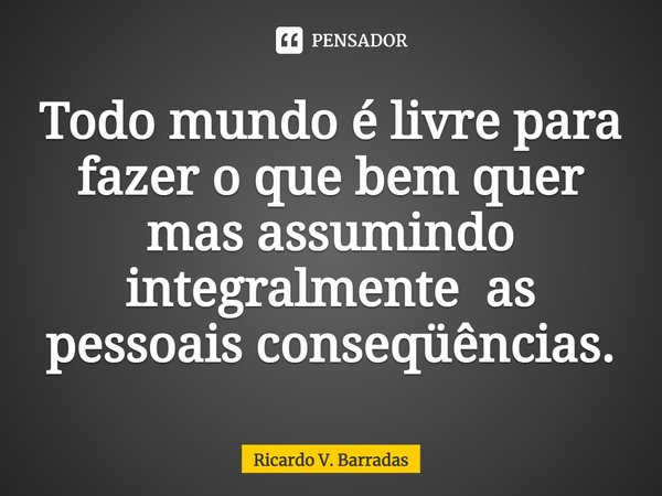 ⁠Todo mundo é livre para fazer o que bem quer mas assumindo integralmente as pessoais conseqüências.... Frase de Ricardo V. Barradas.