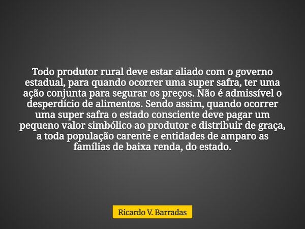 Todo produtor rural deve estar aliado com o governo estadual, para quando ocorrer uma super safra, ter uma ação conjunta para segurar os preços. Não é admissíve... Frase de Ricardo V. Barradas.