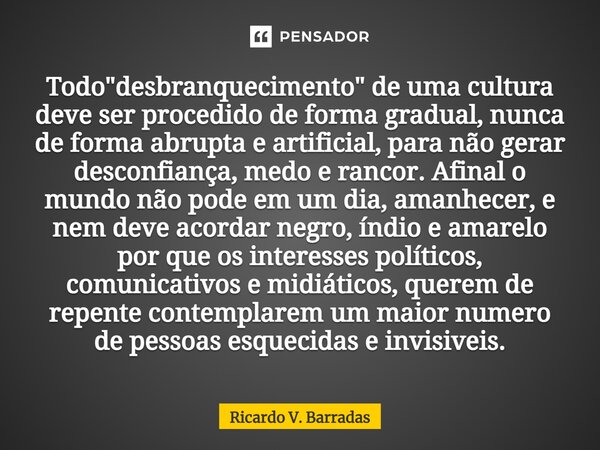 ⁠Todo "desbranquecimento" de uma cultura deve ser procedido de forma gradual, nunca de forma abrupta e artificial, para não gerar desconfiança, medo e... Frase de Ricardo V. Barradas.