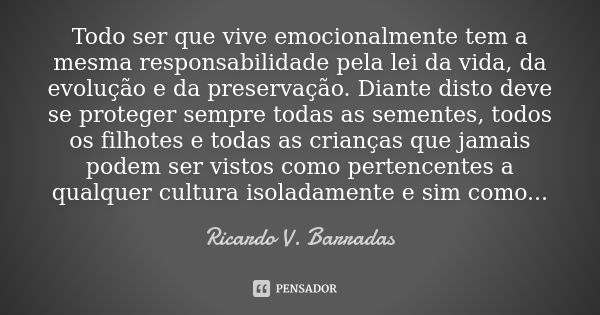 Todo ser que vive emocionalmente tem a mesma responsabilidade pela lei da vida, da evolução e da preservação. Diante disto deve se proteger sempre todas as seme... Frase de RICARDO V. BARRADAS.