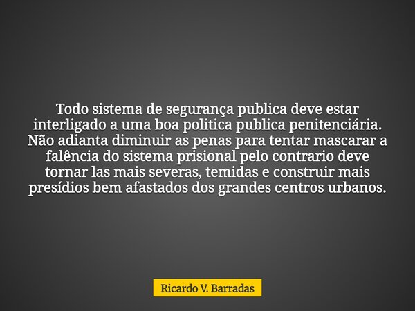 Todo sistema de segurança publica deve estar interligado a uma boa politica publica penitenciária. Não adianta diminuir as penas para tentar mascarar a falência... Frase de Ricardo V. Barradas.