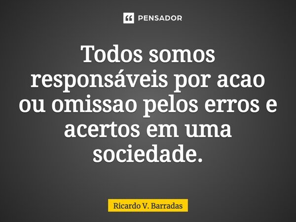 ⁠Todos somos responsáveis por ação ou omissão pelos erros e acertos em uma sociedade.... Frase de Ricardo V. Barradas.