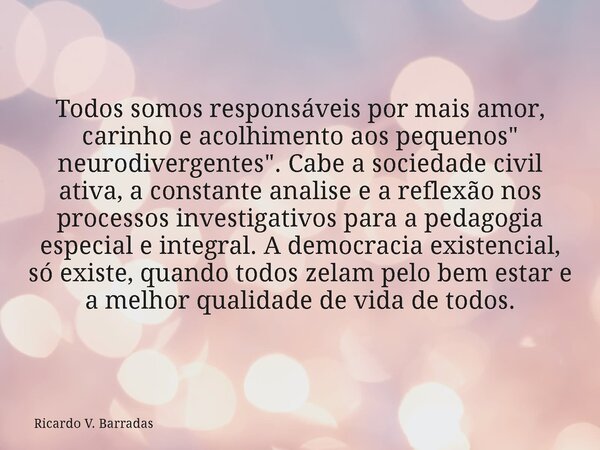 Todos somos responsáveis por mais amor, carinho e acolhimento aos pequenos " neurodivergentes". Cabe a sociedade civil ativa, a constante analise e a ... Frase de Ricardo V. Barradas.